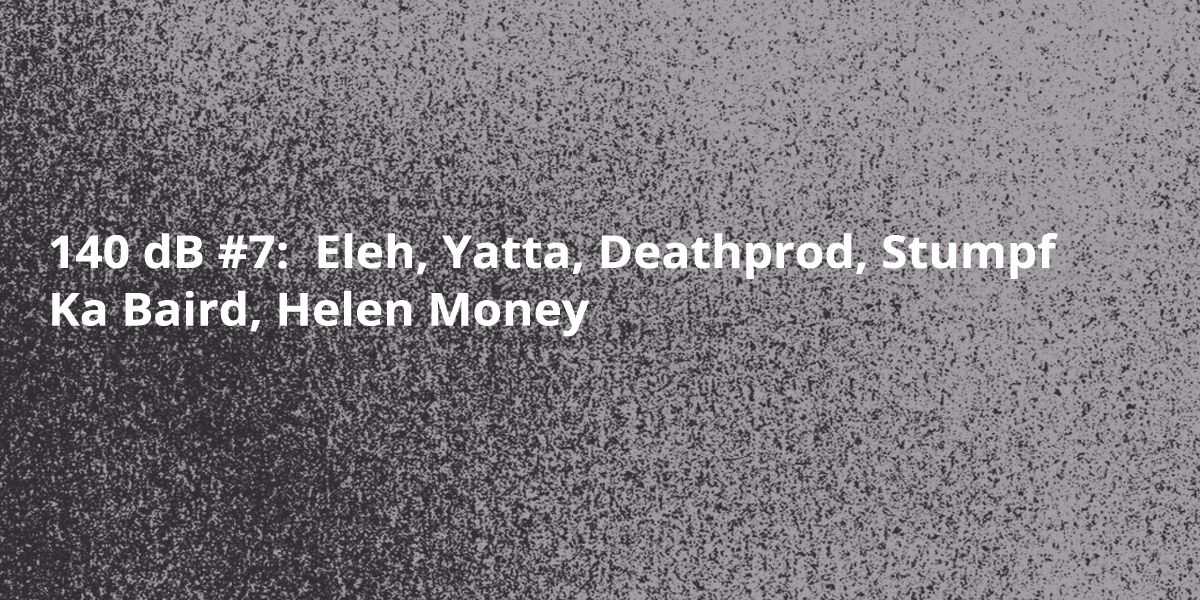140 dB #7: Eleh, Yatta, Deahtprod, Ka Baird, Helen Money, Stumpf